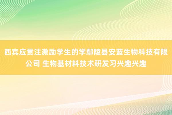 西宾应贯注激励学生的学鄢陵县安蓝生物科技有限公司 生物基材料技术研发习兴趣兴趣
